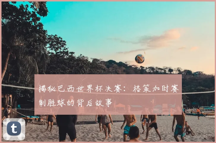 揭秘巴西世界杯决赛:格策加时赛制胜球的背后故事
