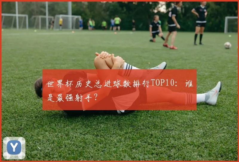世界杯历史总进球数排行TOP10:谁是最强射手?