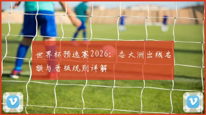 世界杯预选赛2026：各大洲出线名额与晋级规则详解
