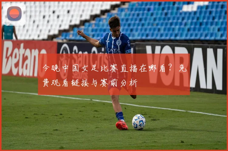 今晚中国女足比赛直播在哪看？免费观看链接与赛前分析
