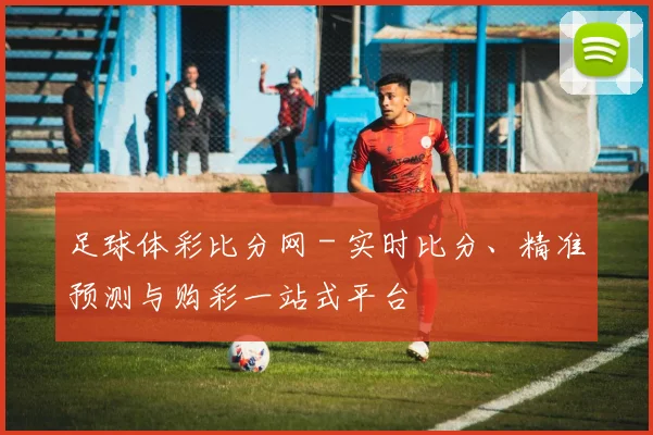 足球体彩比分网 - 实时比分、精准预测与购彩一站式平台