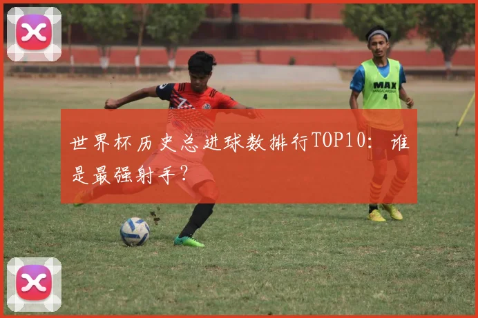 世界杯历史总进球数排行TOP10:谁是最强射手?
