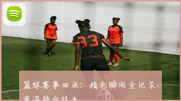 篮球赛事回放:精彩瞬间全记录,重温热血对决